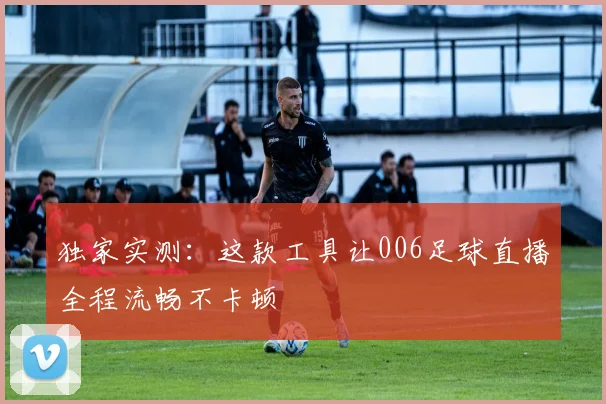 独家实测：这款工具让006足球直播全程流畅不卡顿