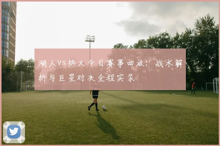 湖人vs热火今日赛事回放：战术解析与巨星对决全程实录