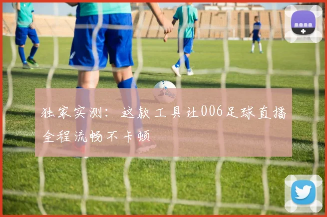 独家实测：这款工具让006足球直播全程流畅不卡顿