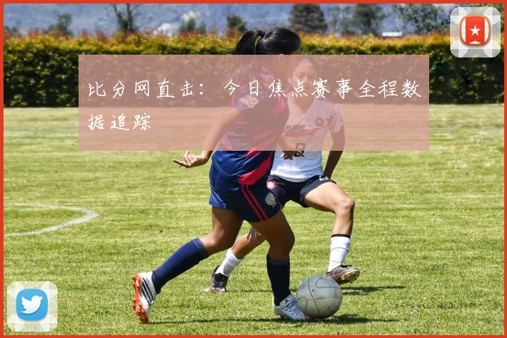 比分网直击：今日焦点赛事全程数据追踪